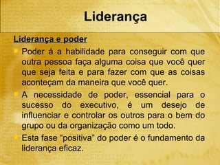 Liderança
Liderança e poder
 Poder á a habilidade para conseguir com que
  outra pessoa faça alguma coisa que você quer
  que seja feita e para fazer com que as coisas
  aconteçam da maneira que você quer.
 A necessidade de poder, essencial para o
  sucesso do executivo, é um desejo de
  influenciar e controlar os outros para o bem do
  grupo ou da organização como um todo.
 Esta fase “positiva” do poder é o fundamento da
  liderança eficaz.
 