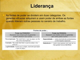 Liderança
   As fontes de poder se dividem em duas categorias. Os
    gerentes eficazes adquirem e usam poder de ambas as fontes
    quando lideram outras pessoas no cenário de trabalho.
 