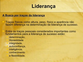 Liderança
A Busca por traços da liderança

   Traços físicos como altura, peso, físico e aparência não
    fazem diferença na determinação da liderança de sucesso.

   Entre os traços pessoais considerados importantes como
    fundamentos para a liderança de sucesso estão:
       determinação,
       Honestidade
       integridade,
       autoconfiança,
       inteligência,
       conhecimento
       e flexibilidade.
 