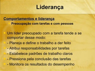 Liderança
Comportamentos e liderança
       Preocupação com tarefas e com pessoas

   Um líder preocupado com a tarefa tende a se
    comportar desse modo:
   - Planeja e define o trabalho a der feito
   - Atribui responsabilidades por tarefas
   - Estabelece padrões de trabalho claros
   - Pressiona pela conclusão das tarefas
   - Monitora os resultados do desempenho
 