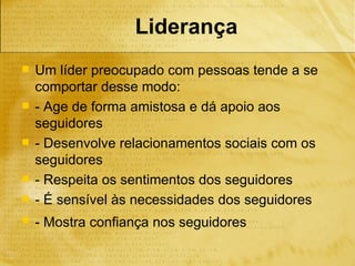 Liderança
   Um líder preocupado com pessoas tende a se
    comportar desse modo:
   - Age de forma amistosa e dá apoio aos
    seguidores
   - Desenvolve relacionamentos sociais com os
    seguidores
   - Respeita os sentimentos dos seguidores
   - É sensível às necessidades dos seguidores
   - Mostra confiança nos seguidores
 
