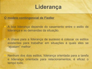 Liderança
O modelo contingencial de Fiedler

   A boa liderança depende do casamento entre o estilo de
    liderança e as demandas da situação.

   A chave para a liderança de sucesso é colocar os estilos
    existentes para trabalhar em situações à quais eles se
    “ajustam” melhor

   Nenhum dos dois estilos, liderança orientada para a tarefa
    e liderança orientada para relacionamentos, é eficaz o
    tempo todo.
 