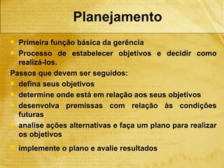Planejamento
 Primeira função básica da gerência
 Processo de estabelecer objetivos e decidir como
  realizá-los.
Passos que devem ser seguidos:
 defina seus objetivos
 determine onde está em relação aos seus objetivos
 desenvolva premissas com relação às condições
  futuras
 analise ações alternativas e faça um plano para realizar
  os objetivos
   implemente o plano e avalie resultados
 