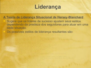 Liderança
A Teoria de Liderança Situacional de Hersey-Blanchard
 Sugere que os líderes de sucesso ajustem seus estilos
  dependendo da presteza dos seguidores para atuar em uma
  dada situação.
 Os possíveis estilos de liderança resultantes são:
 