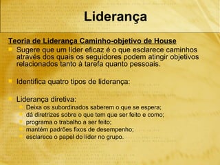 Liderança
Teoria de Liderança Caminho-objetivo de House
 Sugere que um líder eficaz é o que esclarece caminhos
  através dos quais os seguidores podem atingir objetivos
  relacionados tanto à tarefa quanto pessoais.

   Identifica quatro tipos de liderança:

   Liderança diretiva:
       Deixa os subordinados saberem o que se espera;
       dá diretrizes sobre o que tem que ser feito e como;
       programa o trabalho a ser feito;
       mantém padrões fixos de desempenho;
       esclarece o papel do líder no grupo.
 