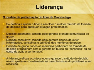 Liderança
O modelo de participação do líder de Vroom-Jago

   Se destina a ajudar o líder a escolher o melhor método de tomada
    de decisão para qualquer situação problemática

   Decisão autoritária: tomada pelo gerente e então comunicada ao
    grupo.
   Decisão consultiva: tomada pelo gerente depois de ouvir
    informações, conselhos e opiniões dos membros do grupo.
   Decisão de grupo: todos os membros participam da tomada de
    decisão e trabalham com o gerente na busca do “consenso” ou do
    curso de ação a ser tomado.

   A liderança eficaz acontece ocorre quando o método de decisão
    usado ajusta-se corretamente às características do problema a ser
    resolvido.
 