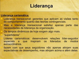 Liderança
Liderança carismática
 Liderança transacional: gerentes que aplicam as visões tanto
  do comportamento quanto das teorias contingenciais.
 Mas a liderança transacional satisfaz apenas parte das
  necessidades de liderança da organização.
 Os tempos dinâmicos de hoje exigem algo mais.
 “superlíderes”
 Líderes carismáticos: desenvolvem relações líder-seguidor
  especiais e que inspiram os liderados de modos
  extraordinários.
 fazem com que seus seguidores não apenas atinjam suas
  expectativas de desempenho, mas atinjam acima e além delas.
 