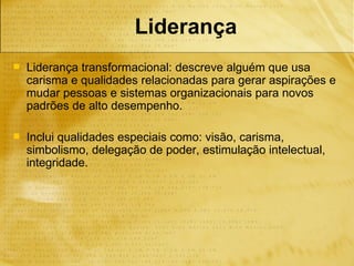 Liderança
   Liderança transformacional: descreve alguém que usa
    carisma e qualidades relacionadas para gerar aspirações e
    mudar pessoas e sistemas organizacionais para novos
    padrões de alto desempenho.

   Inclui qualidades especiais como: visão, carisma,
    simbolismo, delegação de poder, estimulação intelectual,
    integridade.
 