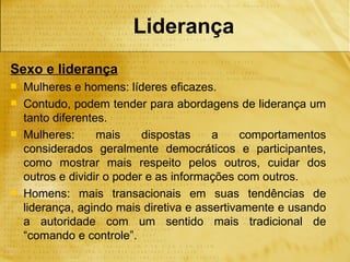 Liderança
Sexo e liderança
   Mulheres e homens: líderes eficazes.
   Contudo, podem tender para abordagens de liderança um
    tanto diferentes.
   Mulheres:      mais     dispostas    a     comportamentos
    considerados geralmente democráticos e participantes,
    como mostrar mais respeito pelos outros, cuidar dos
    outros e dividir o poder e as informações com outros.
   Homens: mais transacionais em suas tendências de
    liderança, agindo mais diretiva e assertivamente e usando
    a autoridade com um sentido mais tradicional de
    “comando e controle”.
 