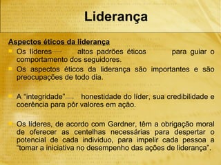 Liderança
Aspectos éticos da liderança
 Os líderes       altos padrões éticos     para guiar o
  comportamento dos seguidores.
 Os aspectos éticos da liderança são importantes e são
  preocupações de todo dia.

   A “integridade”    honestidade do líder, sua credibilidade e
    coerência para pôr valores em ação.

   Os líderes, de acordo com Gardner, têm a obrigação moral
    de oferecer as centelhas necessárias para despertar o
    potencial de cada individuo, para impelir cada pessoa a
    “tomar a iniciativa no desempenho das ações de liderança”.
 
