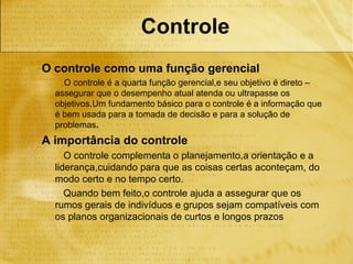 Controle
O controle como uma função gerencial
    O controle é a quarta função gerencial,e seu objetivo é direto –
  assegurar que o desempenho atual atenda ou ultrapasse os
  objetivos.Um fundamento básico para o controle é a informação que
  é bem usada para a tomada de decisão e para a solução de
  problemas.
A importância do controle
     O controle complementa o planejamento,a orientação e a
  liderança,cuidando para que as coisas certas aconteçam, do
  modo certo e no tempo certo.
     Quando bem feito,o controle ajuda a assegurar que os
  rumos gerais de indivíduos e grupos sejam compatíveis com
  os planos organizacionais de curtos e longos prazos
 