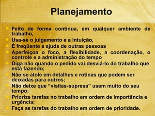 Planejamento
   Feito de forma contínua, em qualquer ambiente de
    trabalho,
   Usa-se o julgamento e a intuição,
   É freqüente a ajuda de outras pessoas
   Aperfeiçoa o foco, a flexibilidade, a coordenação, o
    controle e a administração do tempo
   Diga não quando o pedido vai desviá-lo do trabalho que
    está fazendo;
   Não se atole em detalhes e rotinas que podem ser
    deixadas para outros;
   Não deixe que “visitas-supresa” usem muito do seu
    tempo;
   Priorize tarefas no trabalho em ordem de importância e
    urgência;
   Faça as tarefas do trabalho em ordem de prioridade.
 