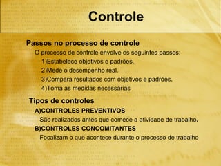 Controle
Passos no processo de controle
  O processo de controle envolve os seguintes passos:
    1)Estabelece objetivos e padrões.
    2)Mede o desempenho real.
    3)Compara resultados com objetivos e padrões.
    4)Toma as medidas necessárias

Tipos de controles
  A)CONTROLES PREVENTIVOS
   São realizados antes que comece a atividade de trabalho.
  B)CONTROLES CONCOMITANTES
   Focalizam o que acontece durante o processo de trabalho
 
