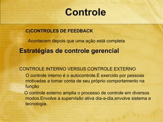 Controle
  C)CONTROLES DE FEEDBACK

    Acontecem depois que uma ação está completa

Estratégias de controle gerencial

CONTROLE INTERNO VERSUS CONTROLE EXTERNO
  O controle interno é o autocontrole.É exercido por pessoas
  motivadas a tomar conta de seu próprio comportamento na
  função
 O controle externo amplia o processo de controle em diversos
  modos.Envolve a supervisão ativa dia-a-dia,envolve sistema e
  tecnologia.
 