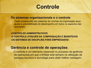 Controle
Os sistemas organizacionais e o controle
  Cada componente dos sistemas de controle da organização deve
  ajudar a previsibilidade do desempenho em todos os aspectos das
  operações.

-CONTROLES ADMINISTRATIVOS
-O CONTROLE ATRAVÉS DA COMPENSAÇÃO E BENEFÍCIOS
-OS SISTEMAS DE DISCIPLINA PARA EMPREGADOS


Gerência e controle de operações
 O controle é um elemento essencial no processo de gerência
 de operações,em que a ênfase está sempre na utilização de
 pessoas,recursos e tecnologia para obter melhor vantagem.
 