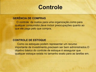 Controle
GERÊNCIA DE COMPRAS
  O controle de custos para uma organização,como para
 qualquer consumidor,deve incluir preocupações quanto ao
 que ele paga pelo que compra.



CONTROLE DE ESTOQUE
   Como os estoques podem representar um recurso
 importante de investimento,precisam ser bem administrados.O
 objetivo básico do controle de estoque é assegurar que
 qualquer estoque exista no tamanho exato para as tarefas em.
 