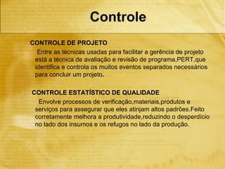 Controle
CONTROLE DE PROJETO
  Entre as técnicas usadas para facilitar a gerência de projeto
 está a técnica de avaliação e revisão de programa,PERT,que
 identifica e controla os muitos eventos separados necessários
 para concluir um projeto.

CONTROLE ESTATÍSTICO DE QUALIDADE
  Envolve processos de verificação,materiais,produtos e
 serviços para assegurar que eles atinjam altos padrões.Feito
 corretamente melhora a produtividade,reduzindo o desperdício
 no lado dos insumos e os refugos no lado da produção.
 