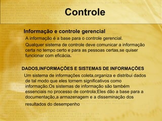 Controle
Informação e controle gerencial
 A informação é a base para o controle gerencial.
 Qualquer sistema de controle deve comunicar a informação
 certa no tempo certo e para as pessoas certas,se quiser
 funcionar com eficácia.

DADOS,INFORMAÇÕES E SISTEMAS DE INFORMAÇÕES
Um sistema de informações coleta,organiza e distribui dados
de tal modo que eles tornem significativos como
informação.Os sistemas de informação são também
essenciais no processo de controla;Eles dão a base para a
documentação,a armazenagem e a disseminação dos
 resultados do desempenho
 