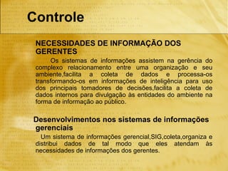 Controle
 NECESSIDADES DE INFORMAÇÃO DOS
 GERENTES
      Os sistemas de informações assistem na gerência do
 complexo relacionamento entre uma organização e seu
 ambiente,facilita a coleta de dados e processa-os
 transformando-os em informações de inteligência para uso
 dos principais tomadores de decisões,facilita a coleta de
 dados internos para divulgação às entidades do ambiente na
 forma de informação ao público.

Desenvolvimentos nos sistemas de informações
gerenciais
   Um sistema de informações gerencial,SIG,coleta,organiza e
 distribui dados de tal modo que eles atendam às
 necessidades de informações dos gerentes.
 