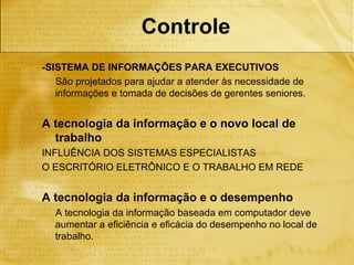 Controle
-SISTEMA DE INFORMAÇÕES PARA EXECUTIVOS
   São projetados para ajudar a atender às necessidade de
   informações e tomada de decisões de gerentes seniores.


A tecnologia da informação e o novo local de
  trabalho
INFLUÊNCIA DOS SISTEMAS ESPECIALISTAS
O ESCRITÓRIO ELETRÔNICO E O TRABALHO EM REDE


A tecnologia da informação e o desempenho
  A tecnologia da informação baseada em computador deve
  aumentar a eficiência e eficácia do desempenho no local de
  trabalho.
 