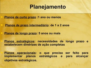 Planejamento
   Planos de curto prazo :1 ano ou menos

   Planos de prazo intermediário: de 1 a 2 anos

   Planos de longo prazo: 5 anos ou mais

   Planos estratégicos: necessidades de longo prazo e
    estabelecem diretrizes de ação completas

   Planos operacionais: o que precisa ser feito para
    implementar planos estratégicos e para alcançar
    objetivos estratégicos.
 