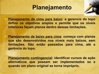 Planejamento
   Planejamento de cima para baixo: a gerencia do topo
    define os objetivos amplos e permite que os níveis
    inferiores façam planos dentro dessas limitações.

   Planejamento de baixo para cima: começa com planos
    que são desenvolvidos nos níveis mais baixos, sem
    limitações. São então passados para cima, até a
    gerência do topo.

   Planejamento contingencial: identificar cursos de ação
    alternativos que possam ser implementados se e
    quando um plano original se torna impróprio.
 