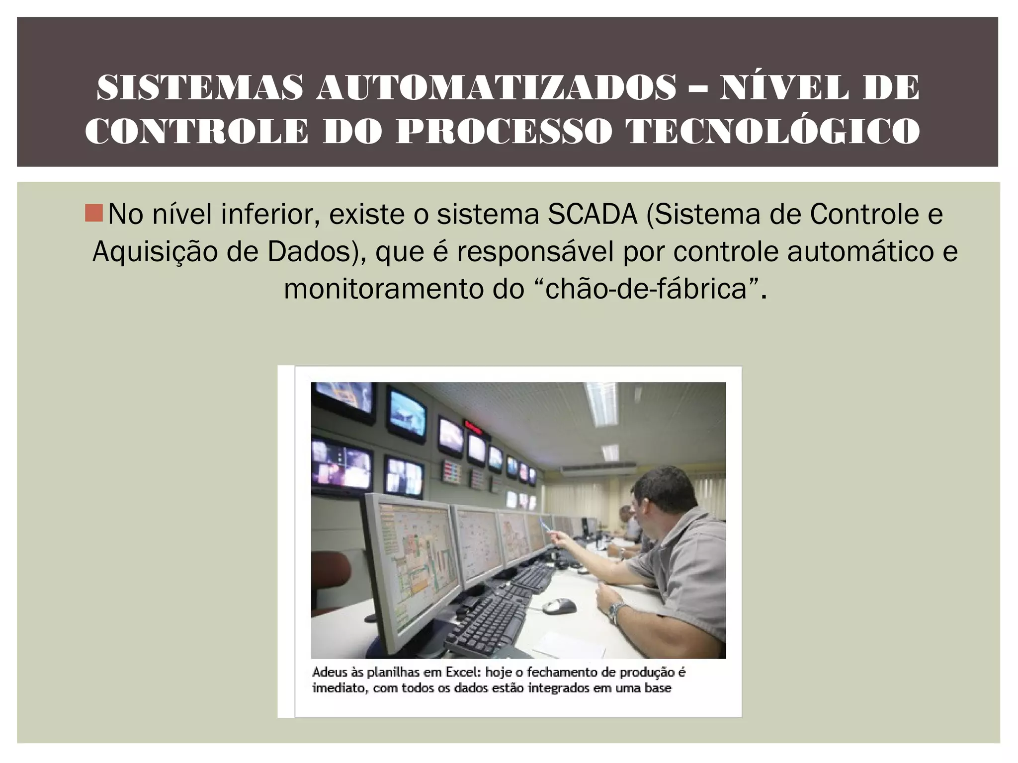 SISTEMAS AUTOMATIZADOS – NÍVEL DE
CONTROLE DO PROCESSO TECNOLÓGICO
No nível inferior, existe o sistema SCADA (Sistema de Controle e
Aquisição de Dados), que é responsável por controle automático e
monitoramento do “chão-de-fábrica”.

 