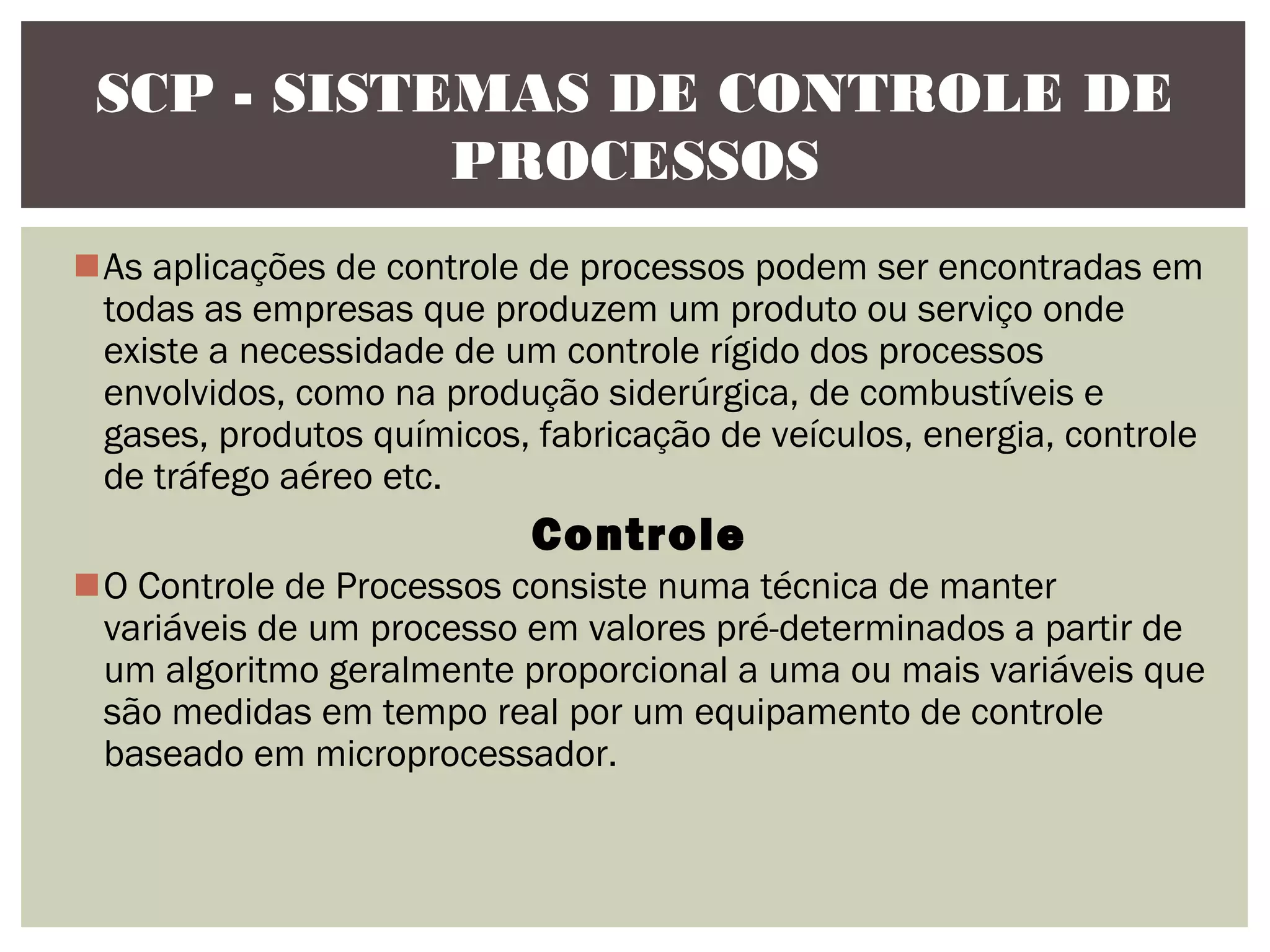 SCP - SISTEMAS DE CONTROLE DE
PROCESSOS
As aplicações de controle de processos podem ser encontradas em
todas as empresas que produzem um produto ou serviço onde
existe a necessidade de um controle rígido dos processos
envolvidos, como na produção siderúrgica, de combustíveis e
gases, produtos químicos, fabricação de veículos, energia, controle
de tráfego aéreo etc.

Controle
O Controle de Processos consiste numa técnica de manter
variáveis de um processo em valores pré-determinados a partir de
um algoritmo geralmente proporcional a uma ou mais variáveis que
são medidas em tempo real por um equipamento de controle
baseado em microprocessador.

 