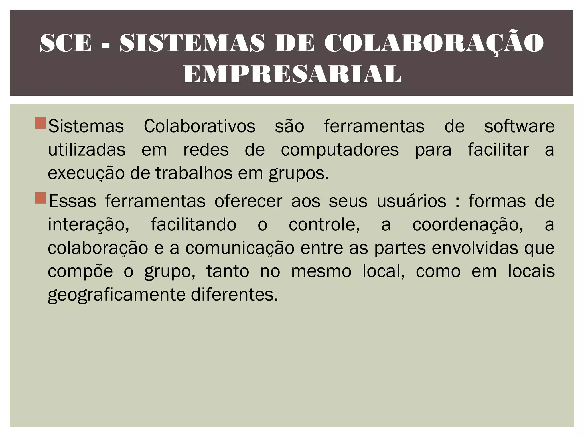 SCE - SISTEMAS DE COLABORAÇÃO
EMPRESARIAL
Sistemas Colaborativos são ferramentas de software
utilizadas em redes de computadores para facilitar a
execução de trabalhos em grupos.
Essas ferramentas oferecer aos seus usuários : formas de
interação, facilitando o controle, a coordenação, a
colaboração e a comunicação entre as partes envolvidas que
compõe o grupo, tanto no mesmo local, como em locais
geograficamente diferentes.

 