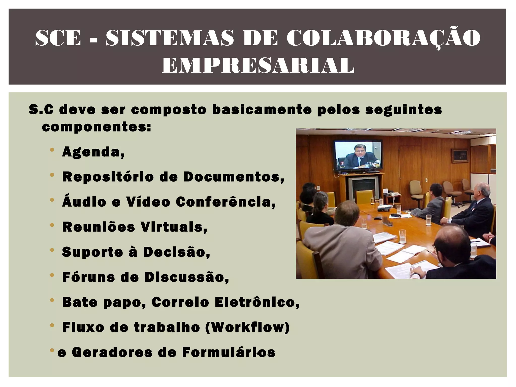 SCE - SISTEMAS DE COLABORAÇÃO
EMPRESARIAL
S.C deve ser composto basicamente pelos seguintes
componentes:
• Agenda,
• Repositório de Documentos,
• Áudio e Vídeo Conferência,
• Reuniões Virtuais,
• Suporte à Decisão,
• Fóruns de Discussão,
• Bate papo, Correio Eletrônico,
• Fluxo de trabalho (Workflow)
.
• e Geradores de Formulários

 