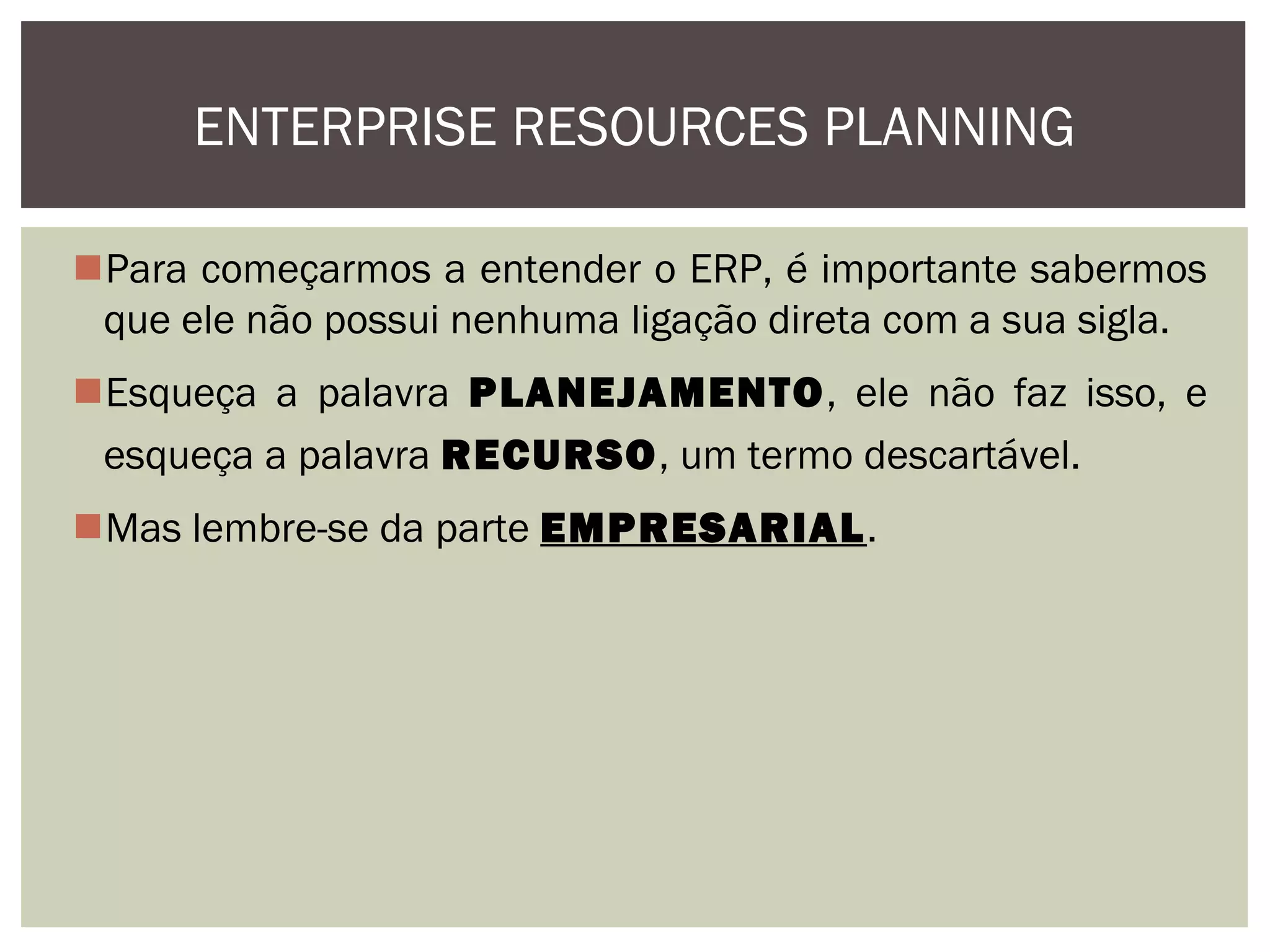 ENTERPRISE RESOURCES PLANNING
Para começarmos a entender o ERP, é importante sabermos
que ele não possui nenhuma ligação direta com a sua sigla.
Esqueça a palavra PLANEJAMENTO, ele não faz isso, e
esqueça a palavra RECURSO, um termo descartável.
Mas lembre-se da parte EMPRESARIAL.

 