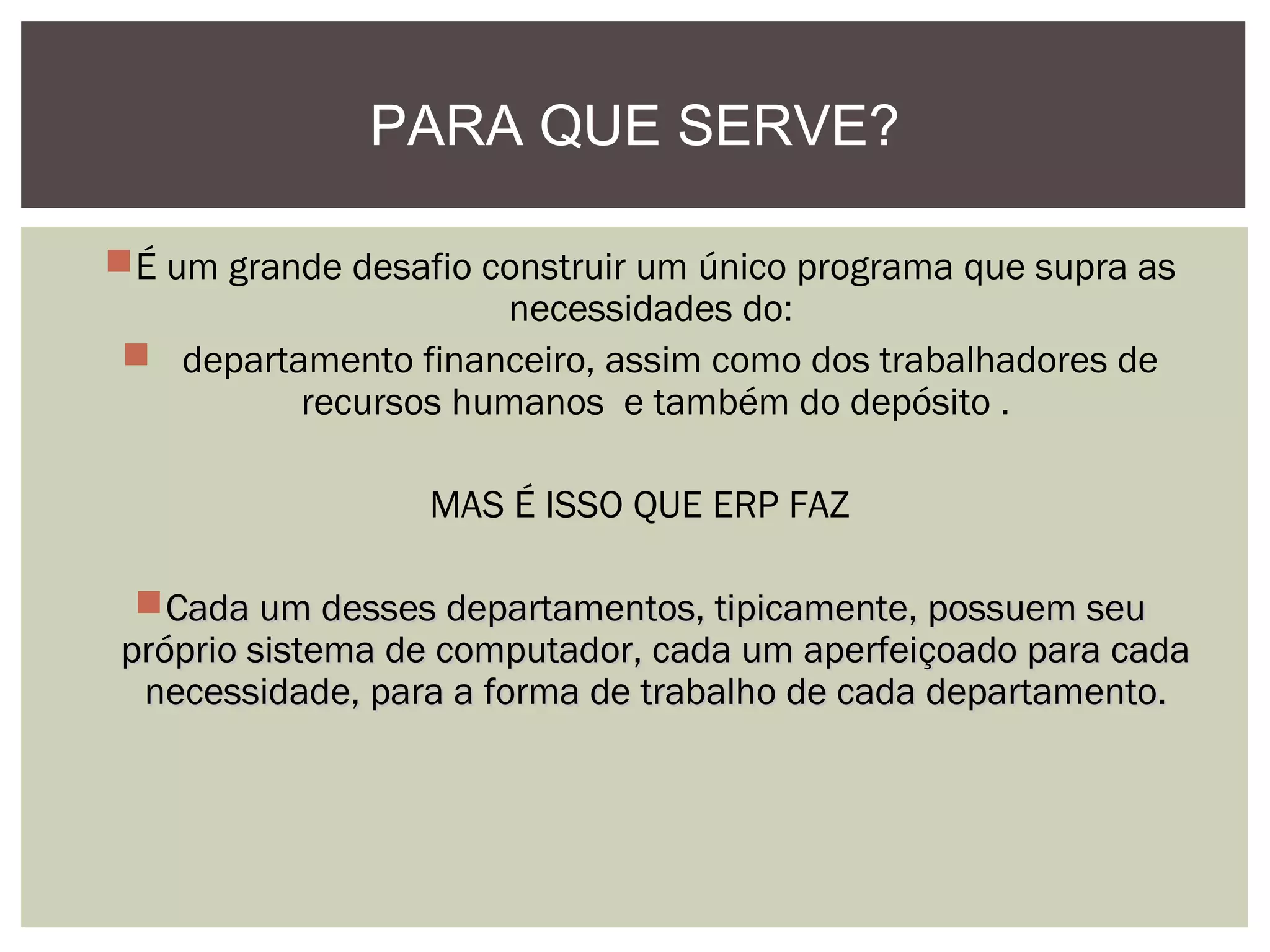 PARA QUE SERVE?
É um grande desafio construir um único programa que supra as
necessidades do:
 departamento financeiro, assim como dos trabalhadores de
recursos humanos e também do depósito .
MAS É ISSO QUE ERP FAZ
Cada um desses departamentos, tipicamente, possuem seu
próprio sistema de computador, cada um aperfeiçoado para cada
necessidade, para a forma de trabalho de cada departamento.

 