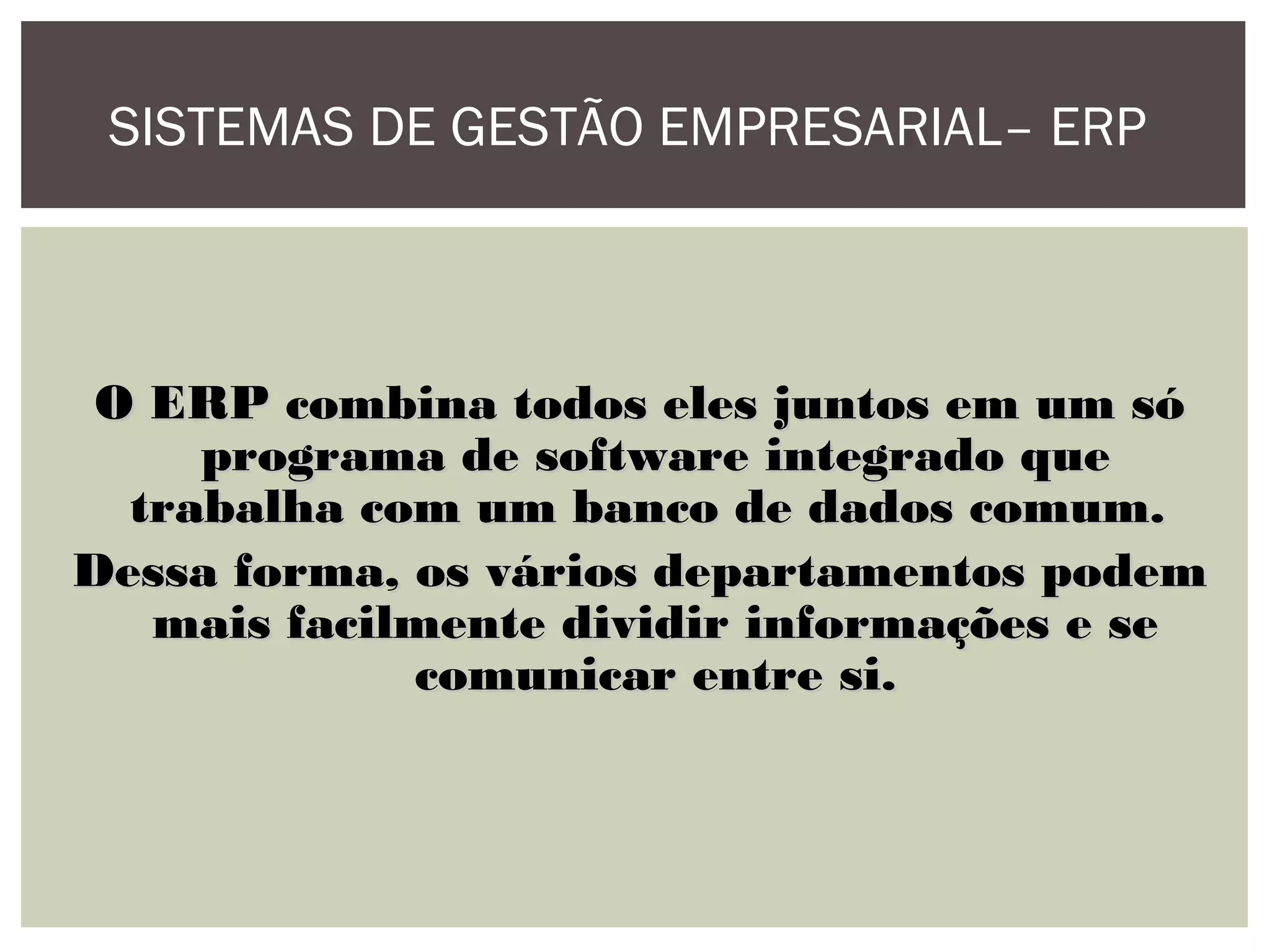 SISTEMAS DE GESTÃO EMPRESARIAL– ERP

O ERP combina todos eles juntos em um só
programa de software integrado que
trabalha com um banco de dados comum.
Dessa forma, os vários departamentos podem
mais facilmente dividir informações e se
comunicar entre si.

 