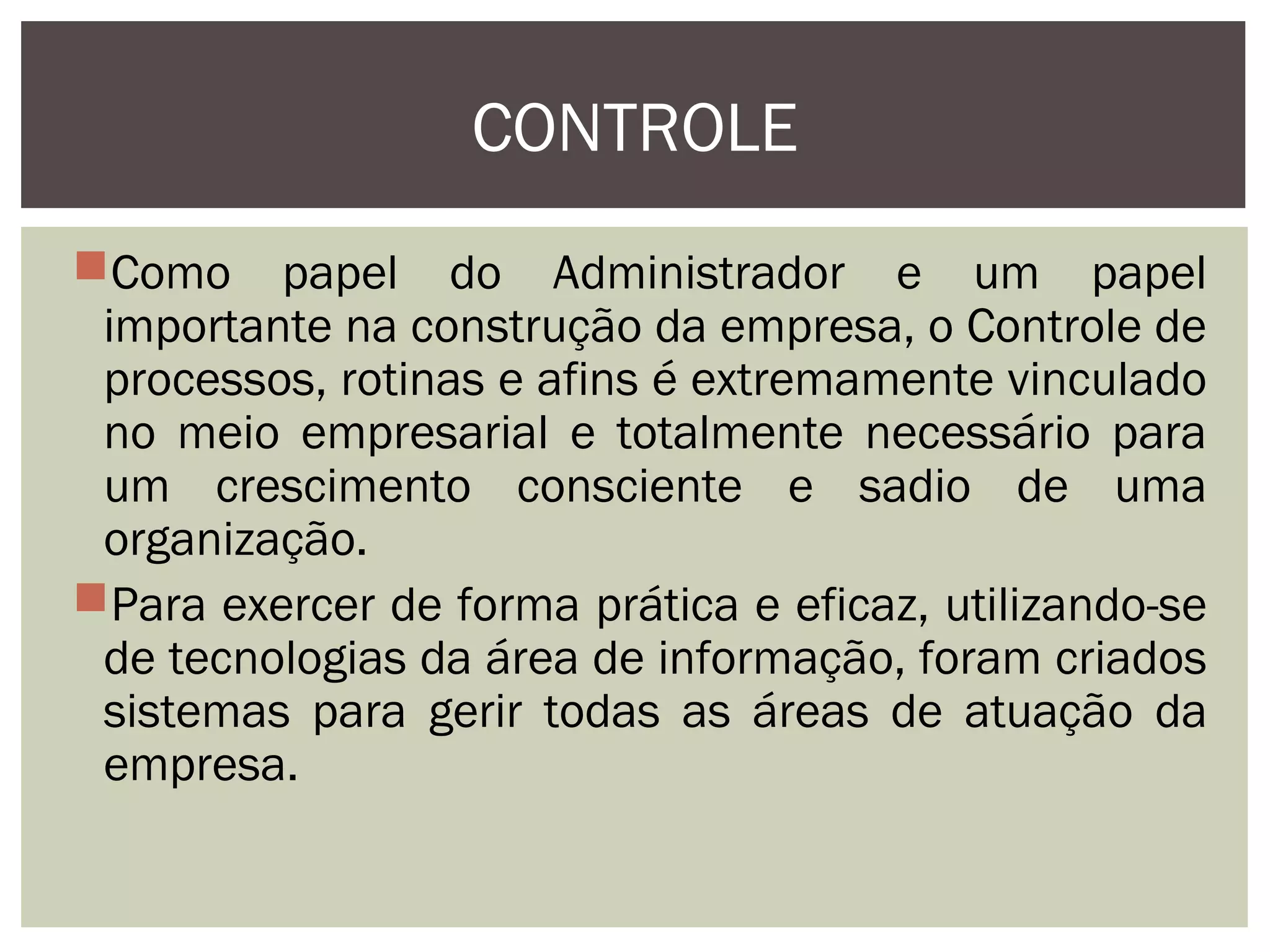CONTROLE
Como papel do Administrador e um papel
importante na construção da empresa, o Controle de
processos, rotinas e afins é extremamente vinculado
no meio empresarial e totalmente necessário para
um crescimento consciente e sadio de uma
organização.
Para exercer de forma prática e eficaz, utilizando-se
de tecnologias da área de informação, foram criados
sistemas para gerir todas as áreas de atuação da
empresa.

 