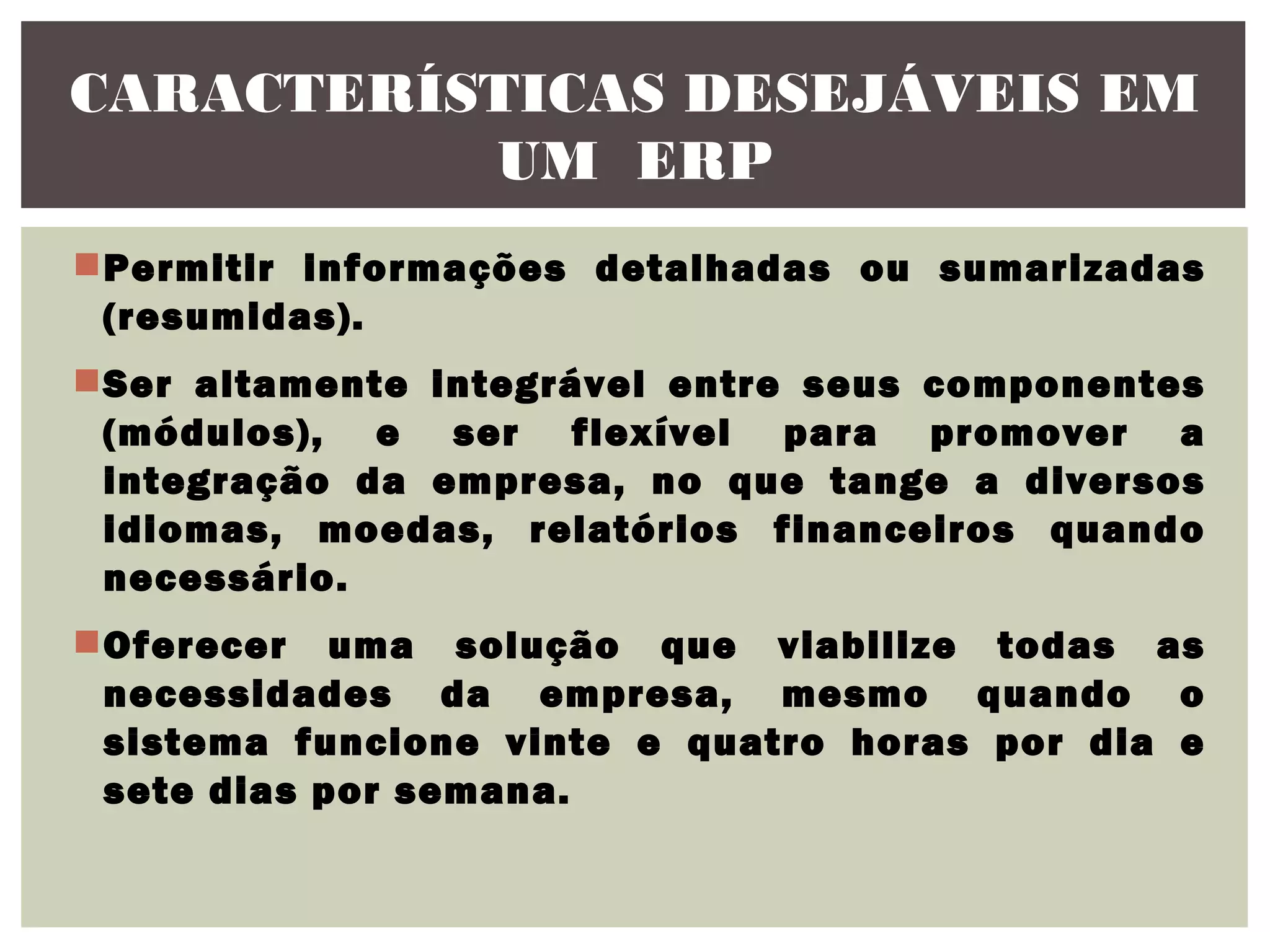 CARACTERÍSTICAS DESEJÁVEIS EM
UM ERP
Permitir informações detalhadas ou sumarizadas
(resumidas).
Ser altamente integrável entre seus componentes
(módulos), e ser flexível para promover a
integração da empresa, no que tange a diversos
idiomas, moedas, relatórios financeiros quando
necessário.
Oferecer uma solução que viabilize todas as
necessidades da empresa, mesmo quando o
sistema funcione vinte e quatro horas por dia e
sete dias por semana.

 
