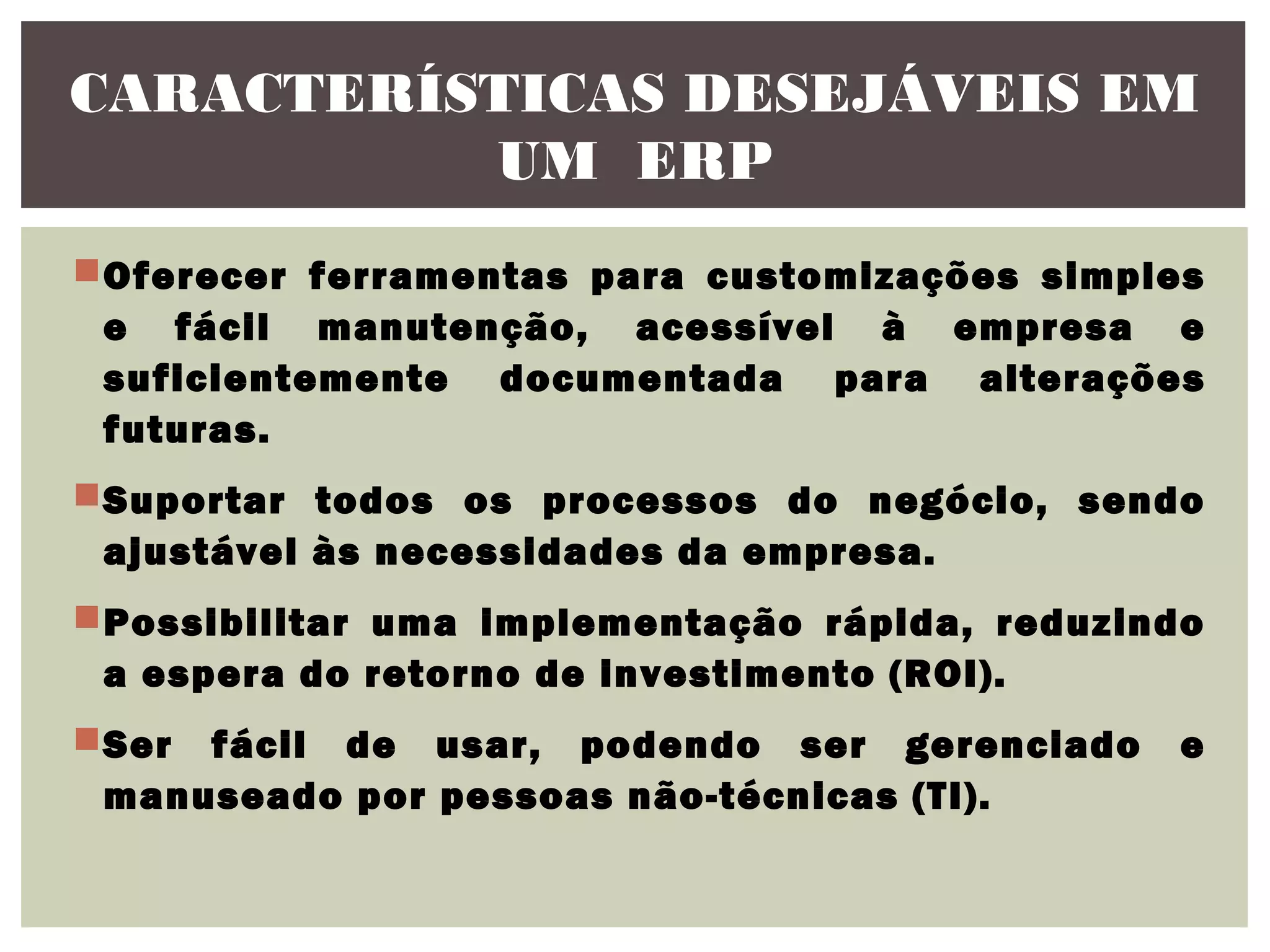 CARACTERÍSTICAS DESEJÁVEIS EM
UM ERP
Oferecer ferramentas para customizações simples
e fácil manutenção, acessível à empresa e
suficientemente documentada para alterações
futuras.
Suportar todos os processos do negócio, sendo
ajustável às necessidades da empresa.
Possibilitar uma implementação rápida, reduzindo
a espera do retorno de investimento (ROI).
Ser fácil de usar, podendo ser gerenciado
manuseado por pessoas não-técnicas (TI).

e

 