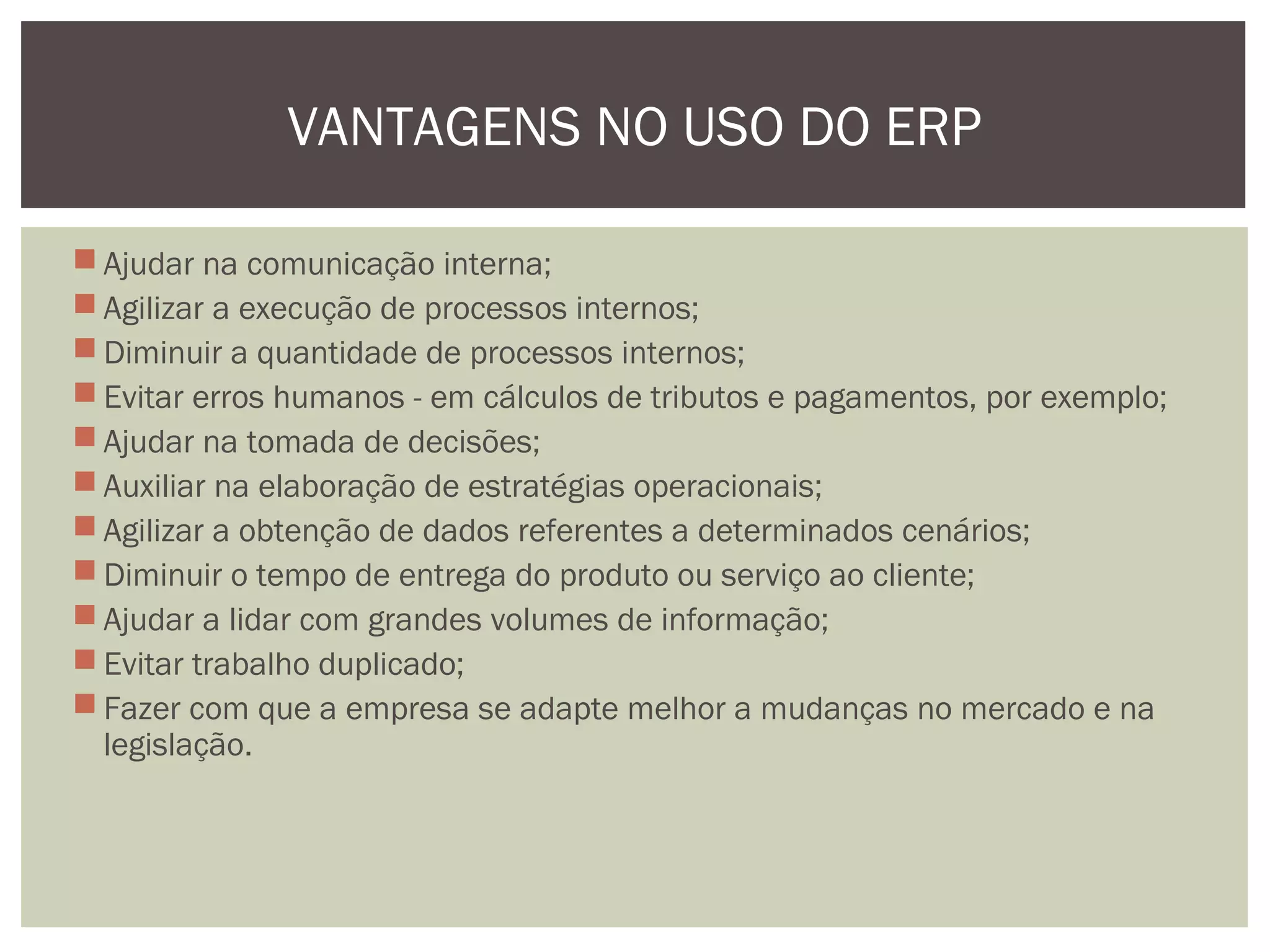 VANTAGENS NO USO DO ERP
 Ajudar na comunicação interna;
 Agilizar a execução de processos internos;
 Diminuir a quantidade de processos internos;
 Evitar erros humanos - em cálculos de tributos e pagamentos, por exemplo;
 Ajudar na tomada de decisões;
 Auxiliar na elaboração de estratégias operacionais;
 Agilizar a obtenção de dados referentes a determinados cenários;
 Diminuir o tempo de entrega do produto ou serviço ao cliente;
 Ajudar a lidar com grandes volumes de informação;
 Evitar trabalho duplicado;
 Fazer com que a empresa se adapte melhor a mudanças no mercado e na
legislação.

 