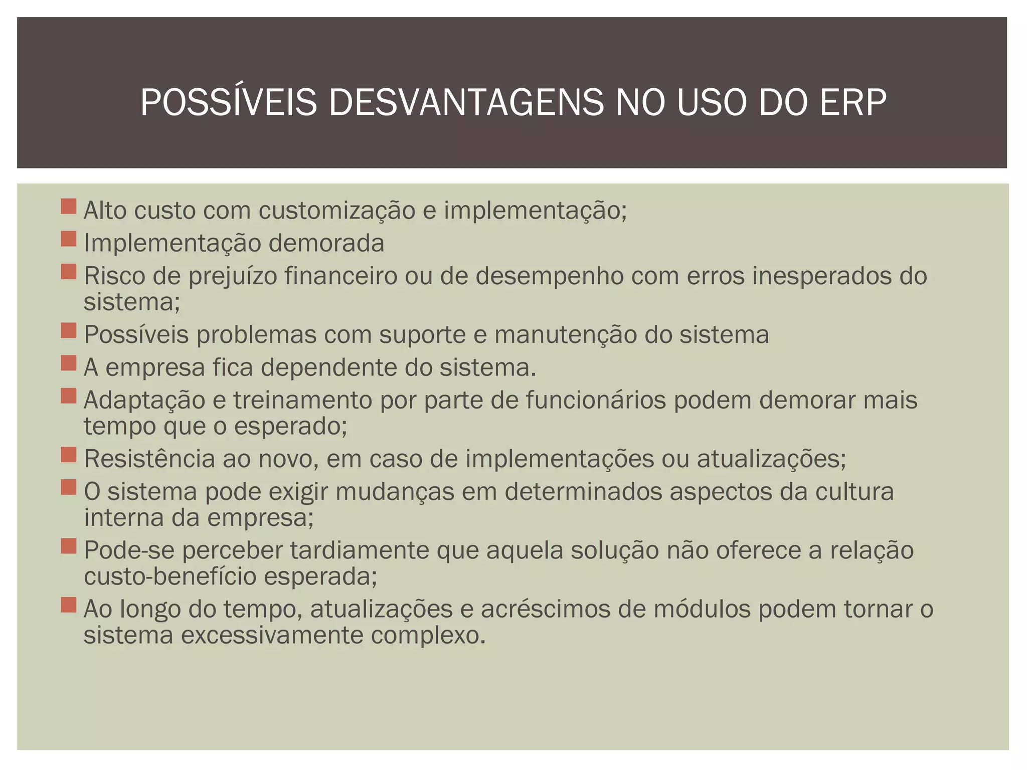 POSSÍVEIS DESVANTAGENS NO USO DO ERP
 Alto custo com customização e implementação;
 Implementação demorada
 Risco de prejuízo financeiro ou de desempenho com erros inesperados do
sistema;
 Possíveis problemas com suporte e manutenção do sistema
 A empresa fica dependente do sistema.
 Adaptação e treinamento por parte de funcionários podem demorar mais
tempo que o esperado;
 Resistência ao novo, em caso de implementações ou atualizações;
 O sistema pode exigir mudanças em determinados aspectos da cultura
interna da empresa;
 Pode-se perceber tardiamente que aquela solução não oferece a relação
custo-benefício esperada;
 Ao longo do tempo, atualizações e acréscimos de módulos podem tornar o
sistema excessivamente complexo.

 