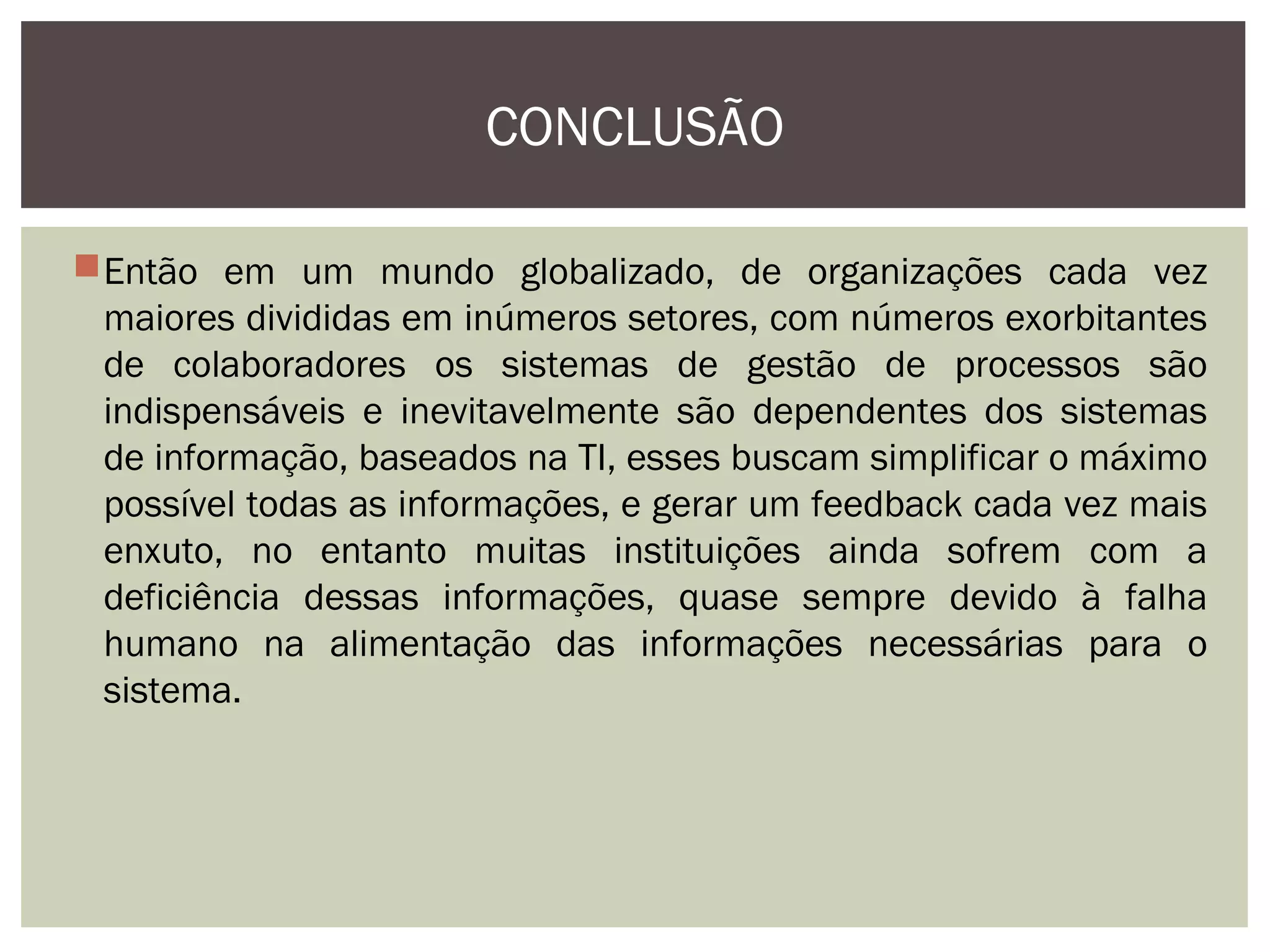 CONCLUSÃO
Então em um mundo globalizado, de organizações cada vez
maiores divididas em inúmeros setores, com números exorbitantes
de colaboradores os sistemas de gestão de processos são
indispensáveis e inevitavelmente são dependentes dos sistemas
de informação, baseados na TI, esses buscam simplificar o máximo
possível todas as informações, e gerar um feedback cada vez mais
enxuto, no entanto muitas instituições ainda sofrem com a
deficiência dessas informações, quase sempre devido à falha
humano na alimentação das informações necessárias para o
sistema.

 