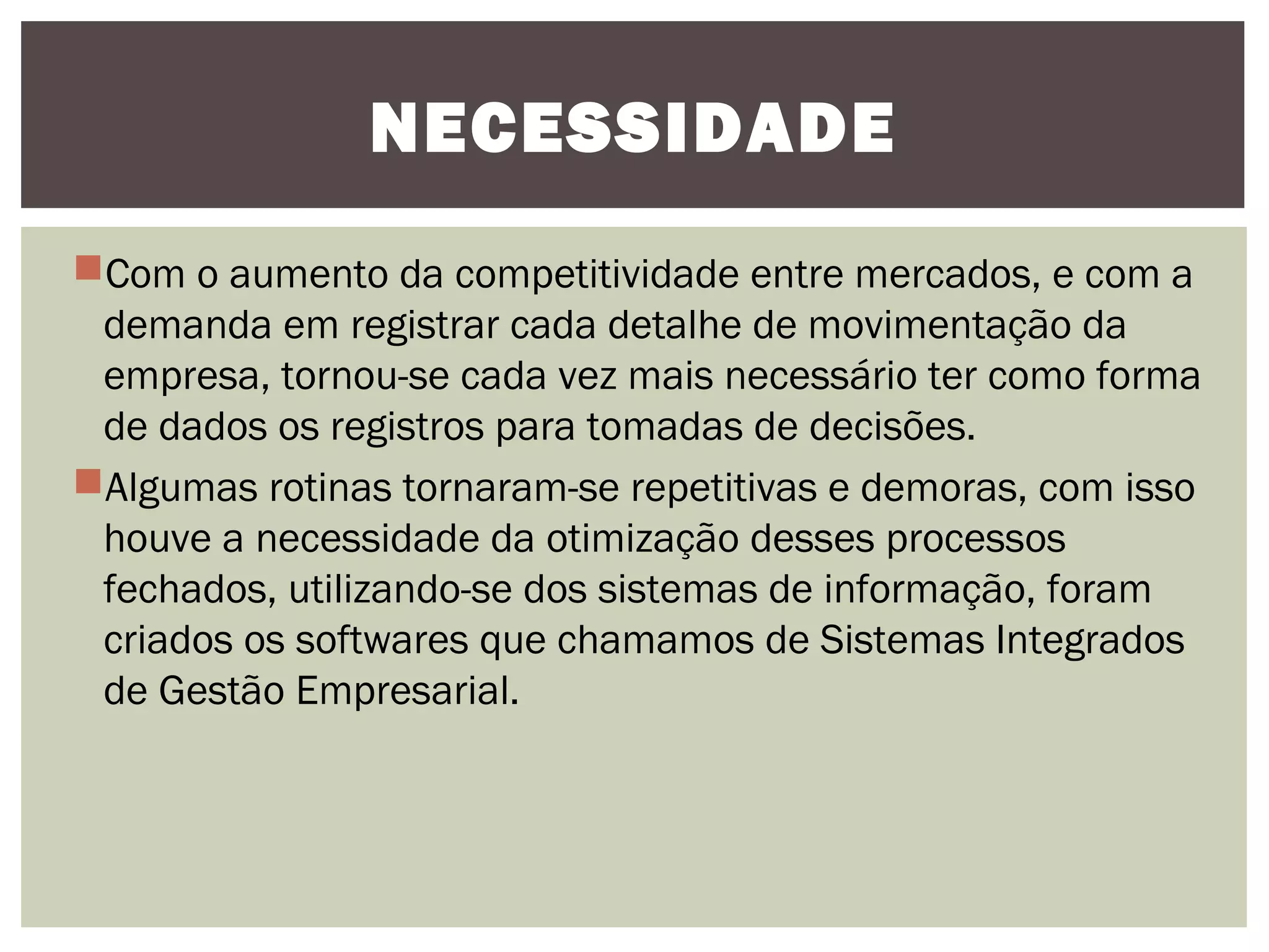 NECESSIDADE
Com o aumento da competitividade entre mercados, e com a
demanda em registrar cada detalhe de movimentação da
empresa, tornou-se cada vez mais necessário ter como forma
de dados os registros para tomadas de decisões.
Algumas rotinas tornaram-se repetitivas e demoras, com isso
houve a necessidade da otimização desses processos
fechados, utilizando-se dos sistemas de informação, foram
criados os softwares que chamamos de Sistemas Integrados
de Gestão Empresarial.

 
