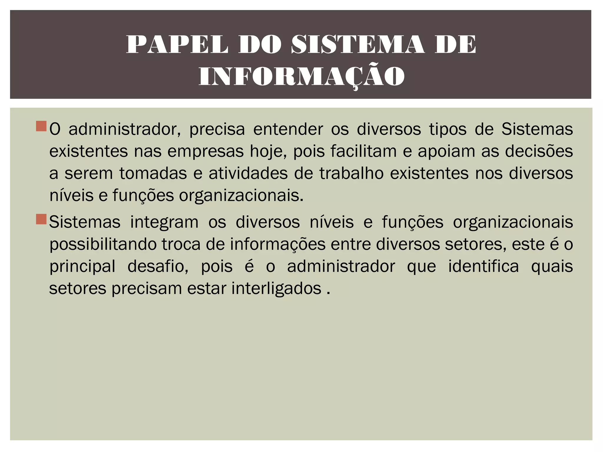 PAPEL DO SISTEMA DE
INFORMAÇÃO
O administrador, precisa entender os diversos tipos de Sistemas
existentes nas empresas hoje, pois facilitam e apoiam as decisões
a serem tomadas e atividades de trabalho existentes nos diversos
níveis e funções organizacionais.
Sistemas integram os diversos níveis e funções organizacionais
possibilitando troca de informações entre diversos setores, este é o
principal desafio, pois é o administrador que identifica quais
setores precisam estar interligados .

 