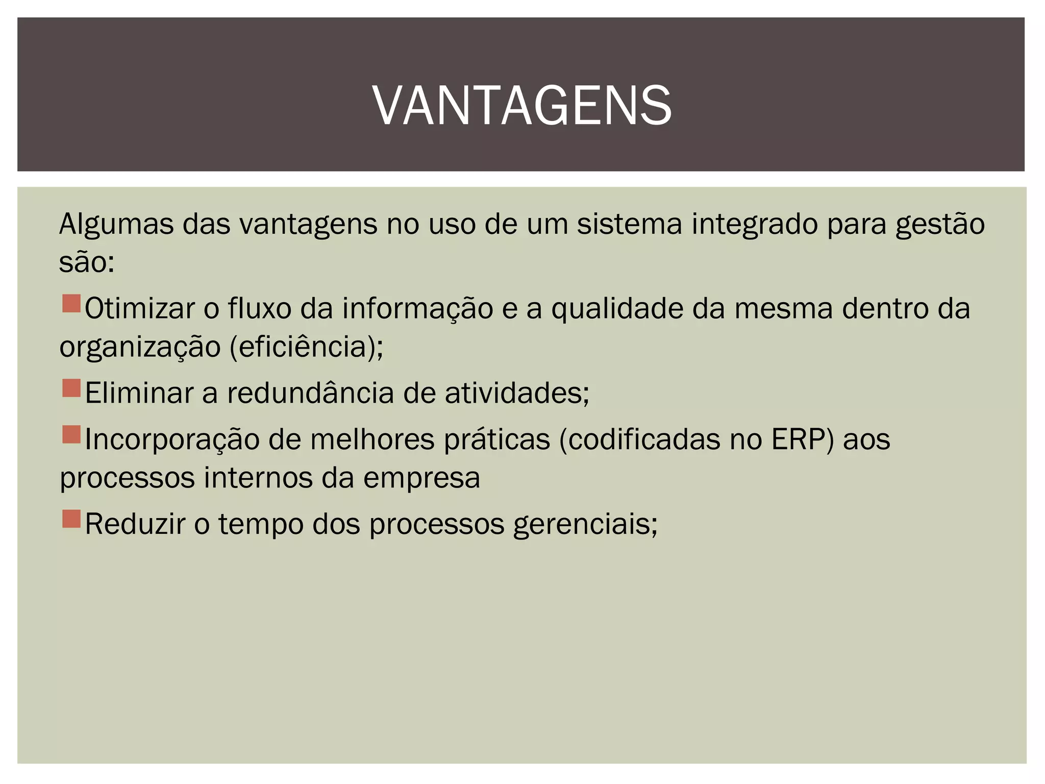 VANTAGENS
Algumas das vantagens no uso de um sistema integrado para gestão
são:
Otimizar o fluxo da informação e a qualidade da mesma dentro da
organização (eficiência);
Eliminar a redundância de atividades;
Incorporação de melhores práticas (codificadas no ERP) aos
processos internos da empresa
Reduzir o tempo dos processos gerenciais;

 