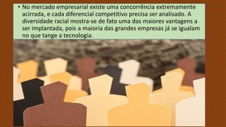 • No mercado empresarial existe uma concorrência extremamente
acirrada, e cada diferencial competitivo precisa ser analisado. A
diversidade racial mostra-se de fato uma das maiores vantagens a
ser implantada, pois a maioria das grandes empresas já se igualam
no que tange a tecnologia.
 