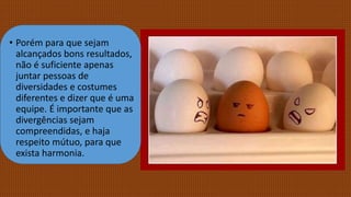 • Porém para que sejam
alcançados bons resultados,
não é suficiente apenas
juntar pessoas de
diversidades e costumes
diferentes e dizer que é uma
equipe. É importante que as
divergências sejam
compreendidas, e haja
respeito mútuo, para que
exista harmonia.
 
