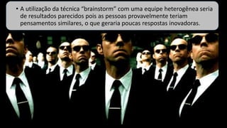 • A utilização da técnica “brainstorm” com uma equipe heterogênea seria
de resultados parecidos pois as pessoas provavelmente teriam
pensamentos similares, o que geraria poucas respostas inovadoras.
 
