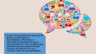 • Já em uma equipe com pessoas de
gostos, preferencias e
aprendizados diferentes o
resultado provavelmente seria
mais proveitoso. Pois as diferenças
direcionadas para determinada
solução resultariam em um
número maior de possibilidades.
 