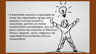 • A diversidade aumenta a capacidade de
inovar das organizações, agrega valor a
produtos e serviços perante o
consumidor, permite um melhor
conhecimento mercadológico, pois traz
para o interior das empresas as diferenças
étnicas, regionais, raciais, religiosas e de
capacidade física existentes entre os
consumidores.
 