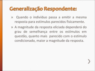 » Quando o indivíduo passa a emitir a mesma
resposta para estímulos parecidos fisicamente.
» A magnitude da resposta eliciada dependerá do
grau de semelhança entre os estímulos em
questão, quanto mais parecido com o estímulo
condicionado, maior a magnitude da resposta.
 