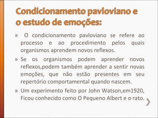 » O condicionamento pavloviano se refere ao
processo e ao procedimento pelos quais
organismos aprendem novos reflexos.
» Se os organismos podem aprender novos
reflexos,podem também aprender a sentir novas
emoções, que não estão presentes em seu
repertório comportamental quando nascem.
» Um experimento feito por John Watson,em1920,
Ficou conhecido como O Pequeno Albert e o rato.
 