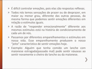 » É difícil controlar emoções, pois elas são respostas reflexas.
» Todos nós temos sensações de prazer ou de desprazer, em
maior ou menor grau, diferente das outras pessoas, da
mesma forma que podemos sentir emoções diferentes em
relação a estímulos iguais.
» A razão de “responder emocionalmente” diferente aos
mesmos estímulos está na história de condicionamento de
cada um de nós.
» Passamos por diferentes emparelhamentos e estímulos em
nossa vida. Esse emparelhamento produzem o nosso
“jeito” característico de sentir emoções hoje.
» Exemplo: Alguém que tenha comido um lanche com
maionese estragada(passado mal) pode sentir náuseas ao
sentir novamente o cheiro do lanche ou da maionese.
 